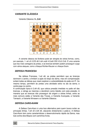 Centro Educacional Sesc Cidadania
VARIANTE CLÁSSICA
Variante Clássica: 5...Cc6
A variante clássica da Siciliana pode ser atingida de várias formas, como,
por exemplo, 1. e4 c5 2.Cf3 d6 3.d4 cxd4 4.Cxd4 Cf6 5.Cc3 Cc6. É uma variante
que traz mais vantagens às pretas, e as brancas também podem prosseguir o jogo
com vários ataques, como o Ataque Richter-Rauzer e o Ataque Sozin.
DEFESA FRANCESA
Na defesa Francesa, 1.e4 e6, as pretas permitem que as brancas
dominem o centro, e limitam a ação do bispo da dama, mas em compensação
evitam todas as táticas que visam explorar a vulnerabilidade do peão em f7. Ao
mesmo tempo, permitem às pretas uma atividade extra na ala da dama, e
contra jogo no centro.
A continuação típica é 2.d4 d5, que coloca pressão imediata no peão e4 das
brancas, e obriga as mesmas a decidirem como lidarão com esta pressão. A
maneira que as brancas irão prosseguir dá origem a várias linhas, entre as
mais comuns estão a Variante das Trocas, a Variante Avançada, a Variante
Tarrasch, a Variante Winawer e a Variante Clássica.
DEFESA CARO-KANN
A Defesa Caro-Kann é uma boa alternativa para quem busca evitar as
principais linhas, 1.e4 c6 2.d4 d5, atacando diretamente o peão-e. A Defesa
Caro-Kann tem como características o desenvolvimento rápido da Dama, mas
luta contra dois Bispos com caminhos livres.
Manual de Xadrez | Desenvolvimento Físico-Esportivo
28
 