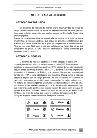 Centro Educacional Sesc Cidadania
10. SISTEMA ALGÉBRICO
NOTAÇÃO ENXADRÍSTICA
Os sistemas de notação de xadrez foram desenvolvidos ao longo do
tempo devido à necessidade de anotar as jogadas de modo rápido e preciso,
fosse para estudar lances de uma partida depois de terminada, fosse para
explicar jogadas.
Apesar da notação descritiva ser encontrada em muitos bons livros de teoria
enxadrística, a notação algébrica, que segue os princípios estabelecidos por
Stamma, é a forma aceita pela FIDE para os campeonatos e torneios oficiais.
Além de ser mais fácil, com o uso das estatuetas no lugar das letras que
simbolizam as peças, é uma notação internacional, sendo entendida por
jogadores em todo o mundo.
NOTAÇÃO ALGÉBRICA
O sistema de notação algébrica é o mais utilizado e aceito em
competições oficiais, sendo o sistema adotado pela FIDE. Esse sistema
substituiu a notação descritiva a partir de 1970, apesar de ter sido idealizado
séculos antes por Phillip Stamma, em 1737. O sistema só não foi implantado
antes devido à influência de Philidor, que derrotou Stamma em uma notável
partida em 1747, e cuja abordagem era descritiva. Dessa forma a notação
descritiva seguiu por um longo período, até que o sistema de Stamma foi
melhorado e passou a ser adotado pelas organizações de xadrez pelo mundo.
No sistema de notação algébrica as colunas são identificadas por letras (a a h),
enquanto as linhas recebem numeração (1 a 8). As peças são identificadas pela
sua inicial maiúscula, porém essas iniciais mudam de acordo com a língua do
jogador. Para evitar confusões devido à troca das iniciais das peças, é comum em
periódicos ou livros de xadrez que se use a estatueta correspondente. Em
português as peças são representadas da seguinte maneira:
Manual de Xadrez | Desenvolvimento Físico-Esportivo 29
 