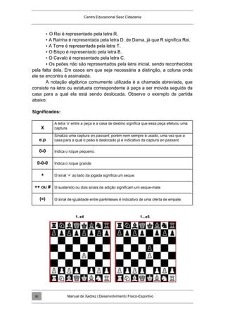 Centro Educacional Sesc Cidadania
• O Rei é representado pela letra R.
• A Rainha é representada pela letra D, de Dama, já que R significa Rei.
• A Torre é representada pela letra T.
• O Bispo é representado pela letra B.
• O Cavalo é representado pela letra C.
• Os peões não são representados pela letra inicial, sendo reconhecidos
pela falta dela. Em casos em que seja necessária a distinção, a coluna onde
ele se encontra é assinalada.
A notação algébrica comumente utilizada é a chamada abreviada, que
consiste na letra ou estatueta correspondente à peça a ser movida seguida da
casa para a qual ela está sendo deslocada. Observe o exemplo de partida
abaixo:
Significados:
X
A letra „x‟ entre a peça e a casa de destino significa que essa peça efetuou uma
captura.
e.p
Sinaliza uma captura en passant, porém nem sempre é usado, uma vez que a
casa para a qual o peão é deslocado já é indicativo da captura en passant.
0-0 Indica o roque pequeno.
0-0-0 Indica o roque grande.
+ O sinal „+‟ ao lado da jogada significa um xeque.
++ ou # O sustenido ou dois sinais de adição significam um xeque-mate
(=) O sinal de igualdade entre parênteses é indicativo de uma oferta de empate.
1. e4 1...e5
Manual de Xadrez | Desenvolvimento Físico-Esportivo
30
 