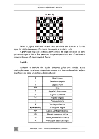 Centro Educacional Sesc Cidadania
11. Rb1 (=)
O fim do jogo é marcado 1-0 em caso de vitória das brancas, e 0-1 no
caso de vitória das negras. Em casos de empate, é anotado ½-½.
A promoção do peão é indicada com a inicial da peça para qual ele será
promovido após o lance. Por exemplo, um peão que estava em c7 ao fazer o
movimento para c8 é promovido à Dama:
1. c8D ...
Também é comum ver outros símbolos junto aos lances. Essa
pontuação serve para fazer comentários quanto aos lances da partida. Veja o
significado de cada um deles na tabela abaixo:
! Boa jogada
!! Excelente jogada
? Jogada ruim
?? Erro
!? Jogada interessante
?! Jogada duvidosa
Jogada forçada
∞ Posição incerta
± Vantagem branca
± (invertido) Vantagem negra
+/= Ligeira vantagem branca
=/+ Ligeira vantagem negra
+- Vantagem decisiva branca
-+ Vantagem decisiva negra
Manual de Xadrez | Desenvolvimento Físico-Esportivo
34
 