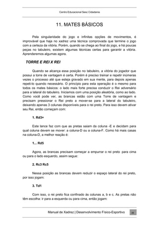 Centro Educacional Sesc Cidadania
11. MATES BÁSICOS
Pela singularidade do jogo e infinitas opções de movimentos, é
improvável que haja no xadrez uma técnica comprovada que termine o jogo
com a certeza da vitória. Porém, quando se chega ao final do jogo, e há poucas
peças no tabuleiro, existem algumas técnicas certas para garantir a vitória.
Aprenderemos algumas agora.
TORRE E REI X REI
Quando se alcança essa posição no tabuleiro, a vitória do jogador que
possui a torre de vantagem é certa. Porém é preciso treinar e repetir inúmeras
vezes o processo até que esteja gravado em sua mente, para depois apenas
repeti-lo quando necessário. O princípio para esta operação é o mesmo para
todos os mates básicos: o lado mais forte precisa conduzir o Rei adversário
para a lateral do tabuleiro. Iniciamos com uma posição aleatória, como ao lado.
Como você pode ver, as brancas estão com uma Torre de vantagem e
precisam pressionar o Rei preto a mover-se para a lateral do tabuleiro,
deixando apenas 3 colunas disponíveis para o rei preto. Para isso devem ativar
seu Rei, então começam com:
1. Rd3+
Este lance faz com que as pretas saiam da coluna -E e decidam para
qual coluna devem se mover: a coluna-D ou a coluna-F. Como há mais casas
na coluna-D, a melhor reação é:
1... Rd5
Agora, as brancas precisam começar a empurrar o rei preto para cima
ou para o lado esquerdo, assim segue:
2. Rc3 Rc5
Nessa posição as brancas devem reduzir o espaço lateral do rei preto,
por isso jogam:
3. Td1
Com isso, o rei preto fica confinado às colunas a, b e c. As pretas não
têm escolha: ir para a esquerda ou para cima, então jogam:
Manual de Xadrez | Desenvolvimento Físico-Esportivo 35
 