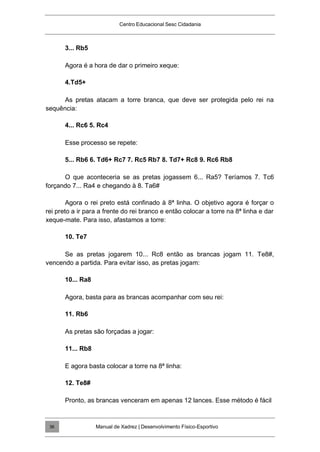 Centro Educacional Sesc Cidadania
3... Rb5
Agora é a hora de dar o primeiro xeque:
4.Td5+
As pretas atacam a torre branca, que deve ser protegida pelo rei na
sequência:
4... Rc6 5. Rc4
Esse processo se repete:
5... Rb6 6. Td6+ Rc7 7. Rc5 Rb7 8. Td7+ Rc8 9. Rc6 Rb8
O que aconteceria se as pretas jogassem 6... Ra5? Teríamos 7. Tc6
forçando 7... Ra4 e chegando à 8. Ta6#
Agora o rei preto está confinado à 8ª linha. O objetivo agora é forçar o
rei preto a ir para a frente do rei branco e então colocar a torre na 8ª linha e dar
xeque-mate. Para isso, afastamos a torre:
10. Te7
Se as pretas jogarem 10... Rc8 então as brancas jogam 11. Te8#,
vencendo a partida. Para evitar isso, as pretas jogam:
10... Ra8
Agora, basta para as brancas acompanhar com seu rei:
11. Rb6
As pretas são forçadas a jogar:
11... Rb8
E agora basta colocar a torre na 8ª linha:
12. Te8#
Pronto, as brancas venceram em apenas 12 lances. Esse método é fácil
Manual de Xadrez | Desenvolvimento Físico-Esportivo
36
 
