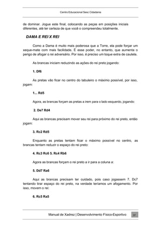Centro Educacional Sesc Cidadania
de dominar. Jogue este final, colocando as peças em posições iniciais
diferentes, até ter certeza de que você o compreendeu totalmente.
DAMA E REI X REI
Como a Dama é muito mais poderosa que a Torre, ela pode forçar um
xeque-mate com mais facilidade. É esse poder, no entanto, que aumenta o
perigo de afogar o rei adversário. Por isso, é preciso um toque extra de cautela.
As brancas iniciam reduzindo as ações do rei preto jogando:
1. Df6
As pretas vão ficar no centro do tabuleiro o máximo possível, por isso,
jogam:
1... Rd5
Agora, as brancas forçam as pretas a irem para o lado esquerdo, jogando:
2. De7 Rd4
Aqui as brancas precisam mover seu rei para próximo do rei preto, então
jogam:
3. Rc2 Rd5
Enquanto as pretas tentam ficar o máximo possível no centro, as
brancas tentam reduzir o espaço do rei preto:
4. Rc3 Rc6 5. Rc4 Rb6
Agora as brancas forçam o rei preto a ir para a coluna a:
5. Dd7 Ra6
Aqui as brancas precisam ter cuidado, pois caso jogassem 7. Dc7
tentando tirar espaço do rei preto, na verdade teríamos um afogamento. Por
isso, movem o rei:
6. Rc5 Ra5
Manual de Xadrez | Desenvolvimento Físico-Esportivo 37
 