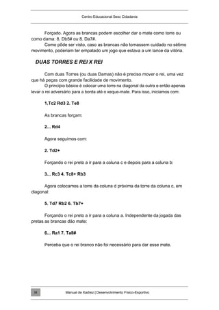 Centro Educacional Sesc Cidadania
Forçado. Agora as brancas podem escolher dar o mate como torre ou
como dama: 8. Db5# ou 8. Da7#.
Como pôde ser visto, caso as brancas não tomassem cuidado no sétimo
movimento, poderiam ter empatado um jogo que estava a um lance da vitória.
DUAS TORRES E REI X REI
Com duas Torres (ou duas Damas) não é preciso mover o rei, uma vez
que há peças com grande facilidade de movimento.
O princípio básico é colocar uma torre na diagonal da outra e então apenas
levar o rei adversário para a borda até o xeque-mate. Para isso, iniciamos com:
1.Tc2 Rd3 2. Te8
As brancas forçam:
2... Rd4
Agora seguimos com:
2. Td2+
Forçando o rei preto a ir para a coluna c e depois para a coluna b:
3... Rc3 4. Tc8+ Rb3
Agora colocamos a torre da coluna d próxima da torre da coluna c, em
diagonal:
5. Td7 Rb2 6. Tb7+
Forçando o rei preto a ir para a coluna a. Independente da jogada das
pretas as brancas dão mate:
6... Ra1 7. Ta8#
Perceba que o rei branco não foi necessário para dar esse mate.
Manual de Xadrez | Desenvolvimento Físico-Esportivo
38
 