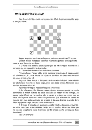 Centro Educacional Sesc Cidadania
MATE DE BISPO E CAVALO
Este é sem dúvida o mate elementar mais difícil de ser conseguido. Veja
a posição inicial:
Jogam as pretas. As brancas forçam o mate em no máximo 33 lances.
Existem muitos métodos e sistemas inventados para se conseguir este
mate, e aqui daremos um deles:
1- O mate será dado na casa angular (a1, a8, h1 ou h8) de mesma cor a
do bispo, ou em casa vizinha da angular.
2- O mate será realizado em duas fases distintas.
Primeira Fase: Forçar o Rei preto caminhar em direção à casa angular
do tabuleiro (a1, h1, a8 e h8) de cor oposta a do bispo. No caso ilustrado aqui
as casas pretas a1 ou h8.
Segunda Fase: Forçar o Rei preto caminhar em direção à casa angular
do tabuleiro de mesma cor da do bispo, onde será dado o mate. No nosso caso
servem as casas a8 ou h1.
Algumas estratégias necessárias para a manobra:
1- As três peças, Rei, bispo e cavalo, devem atuar em grande harmonia
dominando o maior número de casa possíveis ao redor do Rei inimigo. As
peças mais difíceis de harmonizar são o cavalo e o bispo, de modo que se
deve dar especial atenção a elas não permitindo que dominem as casas de
mesma cor, mas pelo contrário, se o bispo é da casa branca o cavalo deve
fazer o papel de bispo da casa preta e vice-versa.
2- O mate é forçado em qualquer posição incial no tabuleiro, movendo-
se o Rei preto para suas melhores casas, em no máximo 34 lances. Note que
no caso de se aplicar a regra de empate por 50 lances não há tempo para duas
tentativas!
Veja um exemplo:
Manual de Xadrez | Desenvolvimento Físico-Esportivo 39
 