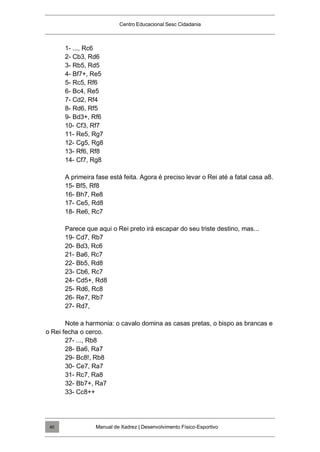 Centro Educacional Sesc Cidadania
1- ..., Rc6
2- Cb3, Rd6
3- Rb5, Rd5
4- Bf7+, Re5
5- Rc5, Rf6
6- Bc4, Re5
7- Cd2, Rf4
8- Rd6, Rf5
9- Bd3+, Rf6
10- Cf3, Rf7
11- Re5, Rg7
12- Cg5, Rg8
13- Rf6, Rf8
14- Cf7, Rg8
A primeira fase está feita. Agora é preciso levar o Rei até a fatal casa a8.
15- Bf5, Rf8
16- Bh7, Re8
17- Ce5, Rd8
18- Re6, Rc7
Parece que aqui o Rei preto irá escapar do seu triste destino, mas...
19- Cd7, Rb7
20- Bd3, Rc6
21- Ba6, Rc7
22- Bb5, Rd8
23- Cb6, Rc7
24- Cd5+, Rd8
25- Rd6, Rc8
26- Re7, Rb7
27- Rd7,
Note a harmonia: o cavalo domina as casas pretas, o bispo as brancas e
o Rei fecha o cerco.
27- ..., Rb8
28- Ba6, Ra7
29- Bc8!, Rb8
30- Ce7, Ra7
31- Rc7, Ra8
32- Bb7+, Ra7
33- Cc8++
Manual de Xadrez | Desenvolvimento Físico-Esportivo
40
 