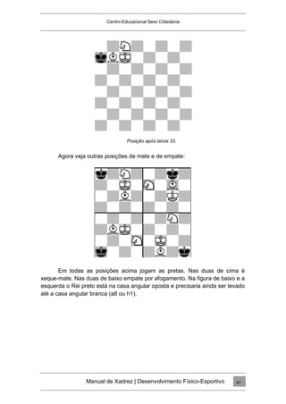 Centro Educacional Sesc Cidadania
Posição após lance 33.
Agora veja outras posições de mate e de empate:
Em todas as posições acima jogam as pretas. Nas duas de cima é
xeque-mate. Nas duas de baixo empate por afogamento. Na figura de baixo e a
esquerda o Rei preto está na casa angular oposta e precisaria ainda ser levado
até a casa angular branca (a8 ou h1).
Manual de Xadrez | Desenvolvimento Físico-Esportivo 41
 