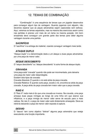 Centro Educacional Sesc Cidadania
12. TEMAS DE COMBINAÇÃO
“Combinação” é uma sequência de lances que um jogador desenvolve
para conseguir algum tipo de vantagem. Quando jogamos com alguém, não
devemos esperar que as peças adversárias sejam capturadas sem esforço.
Aqui, veremos os temas separados, mas na maioria dos exercícios assim como
nas partidas é preciso unir mais de um tema na mesma posição. Um bom
enxadrista deve conseguir unir grande parte dos temas para obter alguma
vantagem durante uma partida.
SACRIFÍCIO
O “sacrifício” é a entrega de material, visando conseguir vantagem mais tarde.
ATAQUE DUPLO
“Ataque duplo” é a denominação dada a um ataque a duas peças adversárias
por uma peça de menor valor.
XEQUE DESCOBERTO
O “xeque descoberto” ou “ataque descoberto” é outra forma de ataque duplo.
CRAVADA
Uma peça está “cravada” quando não pode ser movimentada, pois deixaria
uma peça de maior valor desprotegida.
Existem dois tipos de cravada:
Cravada Absoluta: É quando o rei está atrás da peça cravada.
Cravada Relativa: É quando outra peça, exceto o rei, encontra-se atrás da peça
cravada. A peça atrás da peça cravada tem maior valor que a peça cravada.
RAIO X
O “Raio X” nada mais é do que uma cravada ao inverso. Na cravada, uma peça
ameaça duas peças inimigas ao longo de uma linha em que exerce sua
influência, e a peça inimiga de menor valor serve de escudo para a mais
valiosa. No raio X, a peça de maior valor está diretamente ameaçada. Deve-se
retirá-la deixando a peça de menor valor exposta à captura.
DESVIO
O “desvio” tem como objetivo “distrair” alguma peça adversária que esteja
executando uma função importante.
Manual de Xadrez | Desenvolvimento Físico-Esportivo
42
 