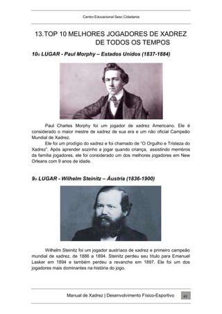 Centro Educacional Sesc Cidadania
13.TOP 10 MELHORES JOGADORES DE XADREZ
DE TODOS OS TEMPOS
10O LUGAR - Paul Morphy – Estados Unidos (1837-1884)
Paul Charles Morphy foi um jogador de xadrez Americano. Ele é
considerado o maior mestre de xadrez de sua era e um não oficial Campeão
Mundial de Xadrez.
Ele foi um prodígio do xadrez e foi chamado de “O Orgulho e Tristeza do
Xadrez”. Após aprender sozinho a jogar quando criança, assistindo membros
da família jogadores, ele foi considerado um dos melhores jogadores em New
Orleans com 9 anos de idade.
9O LUGAR - Wilhelm Steinitz – Áustria (1836-1900)
Wilhelm Steinitz foi um jogador austríaco de xadrez e primeiro campeão
mundial de xadrez, de 1886 a 1894. Steinitz perdeu seu título para Emanuel
Lasker em 1894 e também perdeu a revanche em 1897. Ele foi um dos
jogadores mais dominantes na história do jogo.
Manual de Xadrez | Desenvolvimento Físico-Esportivo 43
 