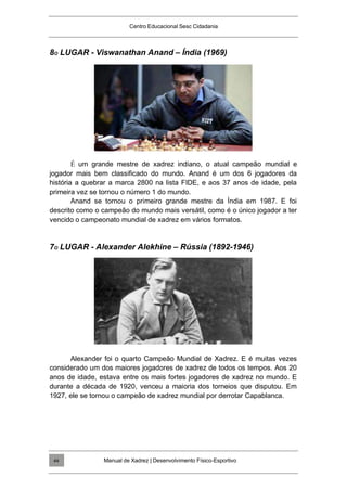 Centro Educacional Sesc Cidadania
8O LUGAR - Viswanathan Anand – Índia (1969)
É um grande mestre de xadrez indiano, o atual campeão mundial e
jogador mais bem classificado do mundo. Anand é um dos 6 jogadores da
história a quebrar a marca 2800 na lista FIDE, e aos 37 anos de idade, pela
primeira vez se tornou o número 1 do mundo.
Anand se tornou o primeiro grande mestre da Índia em 1987. E foi
descrito como o campeão do mundo mais versátil, como é o único jogador a ter
vencido o campeonato mundial de xadrez em vários formatos.
7O LUGAR - Alexander Alekhine – Rússia (1892-1946)
Alexander foi o quarto Campeão Mundial de Xadrez. E é muitas vezes
considerado um dos maiores jogadores de xadrez de todos os tempos. Aos 20
anos de idade, estava entre os mais fortes jogadores de xadrez no mundo. E
durante a década de 1920, venceu a maioria dos torneios que disputou. Em
1927, ele se tornou o campeão de xadrez mundial por derrotar Capablanca.
Manual de Xadrez | Desenvolvimento Físico-Esportivo
44
 