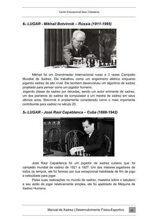 Centro Educacional Sesc Cidadania
6O LUGAR - Mikhail Botvinnik – Rússia (1911-1995)
Mikhail foi um Grandmaster Internacional russo e 3 vezes Campeão
Mundial de Xadrez. Ele trabalhou como um engenheiro elétrico enquanto
jogando xadrez de alto nível. Ele também desenvolveu um algoritmo de xadrez
projetado para pensar como um jogador humano.
Jogando classe de xadrez por décadas, sendo um autor eminente de xadrez,
um dos pioneiros do xadrez de computador e um mestre de xadrez em seus
últimos anos, Botvinnik é amplamente considerado como o mais importante
contribuinte para xadrez no século 20.
5O LUGAR - José Raúl Capablanca – Cuba (1888-1942)
José Raúl Capablanca foi um jogador de xadrez cubano que foi
campeão mundial de xadrez de 1921 a 1927. Um dos maiores jogadores de
todos os tempos, ele foi famoso por sua excepcional habilidade de fim de jogo
e velocidade para jogar.
Pelas suas realizações no mundo de xadrez, maestria sobre o tabuleiro
e seu estilo de jogar relativamente simples, ele foi apelidado de Máquina de
Xadrez Humana.
Manual de Xadrez | Desenvolvimento Físico-Esportivo 45
 