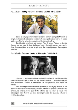 Centro Educacional Sesc Cidadania
4O LUGAR - Bobby Fischer – Estados Unidos (1943-2008)
Bobby foi um jogador americano e décimo primeiro Campeão Mundial. É
amplamente considerado como um dos melhores jogadores de xadrez de todos
os tempos. Fischer foi também o autor do Xadrez best-selling.
Considerado uma lenda do xadrez. Aos 13 anos, Fischer se tornou
famoso por seu jogo, “O Jogo do Século” contra Donald Byrne em Nova York.
Aos 15 anos de idade se tornou o mais novo GM e candidato para Campeonato
Mundial.
3O LUGAR - Emanuel Lasker – Alemanha (1868-1941)
Emanuel foi um jogador alemão, matemático e filósofo que foi campeão
mundial de xadrez por 27 anos. Em seu primeiro, Lasker foi um dos campeões
mais dominantes, e ainda é considerado um dos jogadores mais fortes na
história.
Seus contemporâneos afirmaram que Lasker usava jogo mental, e até
se movia deliberadamente errado para confundir os adversários. Uma recente
análise, no entanto, indica que ele foi à frente do seu tempo e usava uma
abordagem mais flexível que seus contemporâneos. Ele publicou 5 livros e
revistas de xadrez.
Manual de Xadrez | Desenvolvimento Físico-Esportivo
46
 