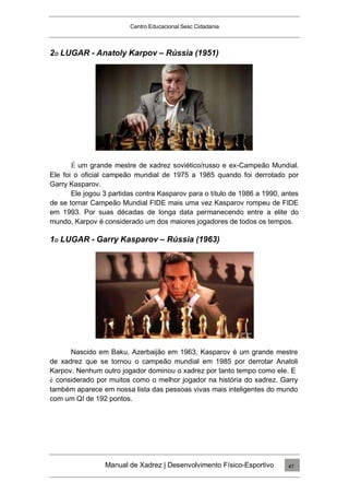 Centro Educacional Sesc Cidadania
2O LUGAR - Anatoly Karpov – Rússia (1951)
É um grande mestre de xadrez soviético/russo e ex-Campeão Mundial.
Ele foi o oficial campeão mundial de 1975 a 1985 quando foi derrotado por
Garry Kasparov.
Ele jogou 3 partidas contra Kasparov para o título de 1986 a 1990, antes
de se tornar Campeão Mundial FIDE mais uma vez Kasparov rompeu de FIDE
em 1993. Por suas décadas de longa data permanecendo entre a elite do
mundo, Karpov é considerado um dos maiores jogadores de todos os tempos.
1O LUGAR - Garry Kasparov – Rússia (1963)
Nascido em Baku, Azerbaijão em 1963, Kasparov é um grande mestre
de xadrez que se tornou o campeão mundial em 1985 por derrotar Anatoli
Karpov. Nenhum outro jogador dominou o xadrez por tanto tempo como ele. E
é considerado por muitos como o melhor jogador na história do xadrez. Garry
também aparece em nossa lista das pessoas vivas mais inteligentes do mundo
com um QI de 192 pontos.
Manual de Xadrez | Desenvolvimento Físico-Esportivo 47
 
