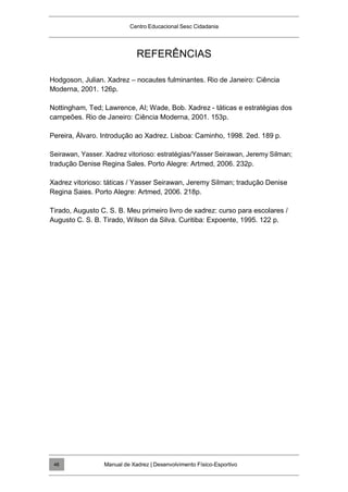 Centro Educacional Sesc Cidadania
REFERÊNCIAS
Hodgoson, Julian. Xadrez – nocautes fulminantes. Rio de Janeiro: Ciência
Moderna, 2001. 126p.
Nottingham, Ted; Lawrence, AI; Wade, Bob. Xadrez - táticas e estratégias dos
campeões. Rio de Janeiro: Ciência Moderna, 2001. 153p.
Pereira, Álvaro. Introdução ao Xadrez. Lisboa: Caminho, 1998. 2ed. 189 p.
Seirawan, Yasser. Xadrez vitorioso: estratégias/Yasser Seirawan, Jeremy Silman;
tradução Denise Regina Sales. Porto Alegre: Artmed, 2006. 232p.
Xadrez vitorioso: táticas / Yasser Seirawan, Jeremy Silman; tradução Denise
Regina Saies. Porto Alegre: Artmed, 2006. 218p.
Tirado, Augusto C. S. B. Meu primeiro livro de xadrez: curso para escolares /
Augusto C. S. B. Tirado, Wilson da Silva. Curitiba: Expoente, 1995. 122 p.
Manual de Xadrez | Desenvolvimento Físico-Esportivo
48
 