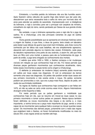 Centro Educacional Sesc Cidadania
Entretanto, o humilde pedido do brâmane não era tão humilde assim.
Após fazerem vários cálculos de quanto trigo eles teriam que dar para ele,
descobriram que seria necessária toda a safra do reino por incríveis dois mil
anos para atender ao pedido do sacerdote. Impressionado com a inteligência
do brâmane, o rajá o convidou para ser o principal vizir (espécie de ministro,
conselheiro do rajá) do reino, sendo perdoado por Sessa de sua grande dívida
em trigo.
Na verdade, o que o brâmane apresentou para o rajá não foi o jogo de
xadrez, foi a chaturanga, uma das principais variantes do jogo de xadrez
moderno.
Outra grande possibilidade que se apresenta em diversas histórias sobre
a origem do Xadrez, é que Ares, o deus da guerra, teria criado um tabuleiro
para testar suas táticas de guerra (que eram bem limitadas, pois Ares nunca foi
conhecido por ter tática nas suas batalhas, ele era simplesmente agressivo,
atacando sem precisão alguma na maioria das vezes). Entretanto, cada peça
do tabuleiro representava uma parte do seu exército, e assim foi, até que Ares
teve um filho com uma mortal, e passou para ele os fundamentos do jogo. A
partir de então, o jogo teria chegado ao conhecimento dos mortais.
É sabido que entre 1450 e 1850, o Xadrez começou a ter mudanças
visíveis em relação ao que conhecemos hoje em dia. Foi nesse período que
diversas peças ganharam movimentos que conhecemos atualmente, claro,
todos esses movimentos e peças tendo como origem a Chaturanga.
O elefante (o antecessor do moderno bispo) somente podia mover-se
em saltos por duas casas nas diagonais. O vizir (o antecessor da dama)
somente uma casa nas diagonais. Os peões não podiam andar duas casas em
seu primeiro movimento e não existia ainda o roque. Os peões somente
podiam ser promovidos a vizir, que era a peça mais fraca, depois do peão, em
razão da sua limitada mobilidade.
As regras do Xadrez que conhecemos hoje começaram a ser feitas em
1475, só não se sabe ao certo onde ocorreu esse início. Alguns historiadores
divergem entre Espanha e Itália.
Foi neste período que os peões ganharam a mobilidade que
conhecemos hoje em dia, que se resume em mover-se duas casas no seu
primeiro movimento e tomar outros peões en passant. Nessa época também
foram definidos os novos movimentos dos bispos e da rainha e, o mais
importante, a rainha tornou-se a peça mais importante do jogo, sendo a única
capaz de se movimentar para qualquer lado e avançar ou recuar quantas casas
quiser. Os movimentos das demais peças, juntamente com o resto das regras
que englobam todo o Xadrez, só foram formalmente modificadas no meio do
século XIX, e tais regras ainda se mantêm até hoje.
Manual de Xadrez | Desenvolvimento Físico-Esportivo
2
 