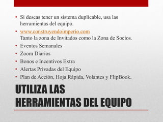 UTILIZA LAS
HERRAMIENTAS DEL EQUIPO
• Si deseas tener un sistema duplicable, usa las
herramientas del equipo.
• www.construyendoimperio.com
Tanto la zona de Invitados como la Zona de Socios.
• Eventos Semanales
• Zoom Diarios
• Bonos e Incentivos Extra
• Alertas Privadas del Equipo
• Plan de Acción, Hoja Rápida, Volantes y FlipBook.
 