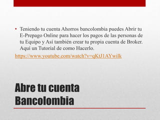 Abre tu cuenta
Bancolombia
• Teniendo tu cuenta Ahorros bancolombia puedes Abrir tu
E-Prepago Online para hacer los pagos de las personas de
tu Equipo y Así también crear tu propia cuenta de Broker.
Aquí un Tutorial de como Hacerlo.
https://www.youtube.com/watch?v=qKtJ1AYwilk
 