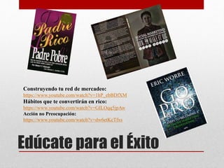Edúcate para el Éxito
Construyendo tu red de mercadeo:
https://www.youtube.com/watch?v=1hP_ebBDfXM
Hábitos que te convertirán en rico:
https://www.youtube.com/watch?v=GILOqq5jpAw
Acción no Preocupación:
https://www.youtube.com/watch?v=dw6etKcTfxs
 