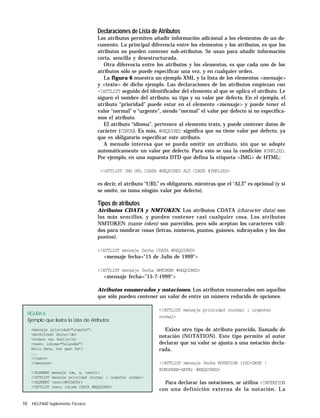 10 HELP400 Suplemento Técnico
Declaraciones de Lista de Atributos
Los atributos permiten añadir información adicional a los elementos de un do-
cumento. La principal diferencia entre los elementos y los atributos, es que los
atributos no pueden contener sub-atributos. Se usan para añadir información
corta, sencilla y desestructurada.
Otra diferencia entre los atributos y los elementos, es que cada uno de los
atributos sólo se puede especificar una vez, y en cualquier orden.
La figura 6 muestra un ejemplo XML y la lista de los elementos <mensaje>
y <texto> de dicho ejemplo. Las declaraciones de los atributos empiezan con
<!ATTLIST seguido del identificador del elemento al que se aplica el atributo. Le
siguen el nombre del atributo, su tipo y su valor por defecto. En el ejemplo, el
atributo “prioridad” puede estar en el elemento <mensaje> y puede tener el
valor “normal” o “urgente”, siendo “normal” el valor por defecto si no especifica-
mos el atributo.
El atributo “idioma”, pertenece al elemento texto, y puede contener datos de
carácter (CDATA). Es más, #REQUIRED significa que no tiene valor por defecto, ya
que es obligatorio especificar este atributo.
A menudo interesa que se pueda omitir un atributo, sin que se adopte
automáticamente un valor por defecto. Para esto se usa la condición #IMPLIED.
Por ejemplo, en una supuesta DTD que defina la etiqueta <IMG> de HTML:
<!ATTLIST IMG URL CDATA #REQUIRED ALT CDATE #IMPLIED>
es decir, el atributo “URL” es obligatorio, mientras que el “ALT” es opcional (y si
se omite, no toma ningún valor por defecto).
Tipos de atributos
Atributos CDATA y NMTOKEN. Los atributos CDATA (character data) son
los más sencillos, y pueden contener casi cualquier cosa. Los atributos
NMTOKEN (name token) son parecidos, pero sólo aceptan los caracteres váli-
dos para nombrar cosas (letras, números, puntos, guiones, subrayados y los dos
puntos).
<!ATTLIST mensaje fecha CDATA #REQUIRED>
<mensaje fecha="15 de Julio de 1999">
<!ATTLIST mensaje fecha NMTOKEN #REQUIRED>
<mensaje fecha="15-7-1999">
Atributos enumerados y notaciones. Los atributos enumerados son aquellos
que sólo pueden contener un valor de entre un número reducido de opciones.
<!ATTLIST mensaje prioridad (normal | urgente)
normal>
Existe otro tipo de atributo parecido, llamado de
notación (NOTATION). Este tipo permite al autor
declarar que su valor se ajusta a una notación decla-
rada.
<!ATTLIST mensaje fecha NOTATION (ISO-DATE |
EUROPEAN-DATE) #REQUIRED>
Para declarar las notaciones, se utiliza <!NOTATION
con una definición externa de la notación. La
FIGURA 6
Ejemplo que ilustra la Lista de Atributos
<mensaje prioridad="urgente">
<de>Alfredo Reino</de>
<a>Hans van Parijs</a>
<texto idioma="holandés">
Hallo Hans, hoe gaat het?
...
</texto>
</mensaje>
<!ELEMENT mensaje (de, a, texto)>
<!ATTLIST mensaje prioridad (normal | urgente) normal>
<!ELEMENT texto(#PCDATA)>
<!ATTLIST texto idioma CDATA #REQUIRED>
 