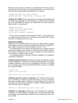 NÚMERO 46 HELP400 Suplemento Técnico 11
definición externa puede ser pública o un identificador del sistema para la
documentación de la notación, una especificación formal o un asistente de la
aplicación que contenga objetos representados en la notación.
<!NOTATION HTML SYSTEM "http://www.w3.org/Markup">
<!NOTATION HTML PUBLIC "-//W3C//DTD HTML 4.0 Transitional//EN">
Atributos ID e IDREF. El tipo ID permite que un atributo determinado tenga
un nombre único que podrá ser referenciado por un atributo de otro elemento
que sea de tipo IDREF. Por ejemplo, para implementar un sencillo sistema de
hipervínculos en un documento:
<!ELEMENT enlace EMPTY>
<!ATTLIST enlace destino IDREF #REQUIRED>
<!ELEMENT capitulo (parrafo)*>
<!ATTLIST capitulo referencia ID #IMPLIED>
En este caso, una etiqueta <enlace destino="seccion-3"> haría referencia a
un <capitulo referencia="seccion-3">, de forma que el procesador XML lo podría
convertir en un hipervínculo, u otra cosa.
Declaración de entidades
Mediante el uso de entidades, XML hace referencia a objetos (ficheros, páginas
web, imágenes, etc) que no deben ser analizados sintácticamente según las re-
glas de XML. Se declaran en la DTD mediante el uso de <!ENTITY
Una entidad puede no ser más que una abreviatura que se utiliza como una
forma corta de algunos textos. Al usar una referencia a esta entidad, el analiza-
dor sintáctico reemplaza la referencia con su contenido. En otras ocasiones es
una referencia a un objeto externo o local.
Las entidades pueden ser: Internas o Externas, Analizadas o No analizadas,
y Generales o Parámetro.
Entidades generales internas. Son las más sencillas y básicamente son abre-
viaturas definidas en la sección de la DTD del documento XML. Son siempre
entidades analizadas, es decir, una vez reemplazada la referencia a la entidad
por su contenido, pasa a ser parte del documento XML y como tal, es analizada
por el procesador XML.
<!DOCTYPE texto[
<!ENTITY alf "Alien Life Form">
]>
<texto><titulo>Un día en la vida de un &alf;</titulo></texto>
Entidades generales externas analizadas. Las entidades externas obtie-
nen su contenido en cualquier otro sitio del sistema, ya sea otro archivo del
disco duro, una página web o un objeto de una base de datos. Se hace referencia
al contenido de una entidad así mediante la palabra SYSTEM seguida de un
URI (Universal Resource Identifier)
<!ENTITY intro SYSTEM "http://www.miservidor.com/intro.xml">
Entidades no analizadas. Evidentemente, si el contenido de la entidad co-
rresponde a un archivo MPEG, una imagen GIF o un fichero ejecutable EXE
(por ejemplo), el procesador XML no debería intentar interpretarlo como si fue-
ra texto XML.
 