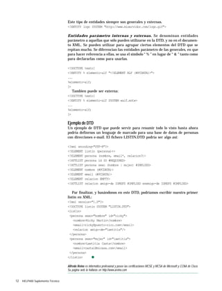 12 HELP400 Suplemento Técnico
Este tipo de entidades siempre son generales y externas.
<!ENTITY logo SYSTEM "http://www.miservidor.com/logo.gif">
Entidades parámetro internas y externas. Se denominan entidades
parámetro a aquellas que sólo pueden utilizarse en la DTD, y no en el documen-
to XML. Se pueden utilizar para agrupar ciertos elementos del DTD que se
repitan mucho. Se diferencian las entidades parámetro de las generales, en que
para hacer referencia a ellas, se usa el símbolo “ % ” en lugar de “ & ” tanto como
para declararlas como para usarlas.
<!DOCTYPE texto[
<!ENTITY % elemento-alf "<!ELEMENT ALF (#PCDATA)>">
...
%elemento-alf;
]>
Tambien puede ser externa:
<!DOCTYPE texto[
<!ENTITY % elemento-alf SYSTEM «alf.ent»>
...
%elemento-alf;
]>
Ejemplo de DTD
Un ejemplo de DTD que puede servir para resumir todo lo visto hasta ahora
podría definrnos un lenguaje de marcado para una base de datos de personas
con direcciones e-mail. El fichero LISTIN.DTD podría ser algo así:
<?xml encoding="UTF-8"?>
<!ELEMENT listin (persona)+>
<!ELEMENT persona (nombre, email*, relacion?)>
<!ATTLIST persona id ID #REQUIRED>
<!ATTLIST persona sexo (hombre | mujer) #IMPLIED>
<!ELEMENT nombre (#PCDATA)>
<!ELEMENT email (#PCDATA)>
<!ELEMENT relacion EMPTY>
<!ATTLIST relacion amigo-de IDREFS #IMPLIED enemigo-de IDREFS #IMPLIED>
Par finalizar, y basándonos en este DTD, podríamos escribir nuestro primer
listín en XML:
<?xml version="1.0"?>
<!DOCTYPE listin SYSTEM "LISTIN.DTD">
<listin>
<persona sexo="hombre" id="ricky">
<nombre>Ricky Martin</nombre>
<email>ricky@puerto-rico.com</email>
<relacion amigo-de="laetitia"/>
</persona>
<persona sexo="mujer" id="laetitia">
<nombre>Laetitia Casta</nombre>
<email>castal@micasa.com</email>
</persona>
</listin> q
Alfredo Reino es informático profesional y posee las certificaciones MCSE y MCSA de Microsoft y CCNA de Cisco.
Su página web la hallarás en http://www.areino.com
 