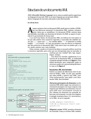 4 HELP400 Suplemento Técnico
EstructuradeundocumentoXML
XML (eXtensible Markup Language) no es, como su nombre podría sugerirnos,
un lenguaje de marcado. XML es un meta-lenguaje que nos permite definir
datos y lenguajes de marcado, adecuados a usos determinados.
Por Alfredo Reino
A
unque a primera vista un documento XML puede parecer similar a HTML,
hay una diferencia sustancial. Un documento XML contiene, exclusiva-
mente, datos que se autodefinen. Un documento HTML contiene datos
mal definidos, mezclados con elementos de formato. En XML se separa el conte-
nido de la presentación de forma total.
A un nivel muy básico, los documentos XML son ficheros de texto plano en
los que sólo existen cinco caracteres especiales o reservados (los símbolos me-
nor que “ < ”, mayor que “ > ”, las comillas dobles “ " ”, el apóstrofo [o comilla
simple] “ ' ” y el caracter “ &”) que nos permiten crear las marcas (o etiquetas)
que dan estructura al documento XML. Cada marca tiene un nombre que, a su
vez, puede contener uno o más atributos.
Como veremos, cuando en el texto de los datos es necesario utilizar uno de los
5 caracteres especiales, para evitar que sea interpretado como un marcador se
sustituye por una “entidad” (<, >, ",
', &amp;).
Una forma de entender rápidamente la es-
tructura de un documento XML, es analizando
el pequeño ejemplo incluido en la figura 1. Este
mismo documento, para comprender mejor su
estructura, podría ser representado gráficamen-
te como en la figura 2.
Documentos XML bien-formados
Existen un número de diferencias entre la sin-
taxis de HTML y XML. Es útil, para aquellos
que saben HTML y quieren usar XML, cono-
cerlas perfectamente, para poder crear docu-
mentos XML bien-formados.
Estructura jerárquica de elementos. Los do-
cumentos XML deben seguir una estructura es-
trictamente jerárquica con lo que respecta a las
etiquetas que delimitan sus elementos. Una eti-
queta debe estar correctamente incluida en
otra. Además, los elementos con contenido, de-
ben estar correctamente cerrados. En el siguien-
te ejemplo, la primera línea <LI> sería incorrec-
ta en XML, no así la segunda:
<LI>HTML <B>permite <I>esto</B></I>.
<LI>En XML la <B>estructura <I>es</I> jerár-
quica</B>.</LI>
Etiquetas vacías. HTML permiten elementos
sin contenido. Como ya veremos, XML también,
FIGURA 2
Representación gráfica del ejemplo anterior
nombre: Alfredo Reino
email: alf@ibiun.com
nombre: Bill Clinton
emial: president@whitehouse.gov
parrafo: ¿Hola qué tal?...
...
remite
destinatario
asunto: Hola Bill
texto
mensaje
FIGURA 1
Documento XML: un pequeño ejemplo
<?xml version=»1.0"?>
<!DOCTYPE MENSAJE SYSTEM "mensaje.dtd">
<mensaje>
<remite>
<nombre>Alfredo Reino</nombre>
<email>alf@myemail.com</email>
</remite>
<destinatario>
<nombre>Bill Clinton</nombre>
<email>president@whitehouse.gov</email>
</destinatario>
<asunto>Hola Bill</asunto>
<texto>
<parrafo>¿Hola qué tal? Hace <enfasis>mucho</enfasis> que
no escribes. A ver si llamas y quedamos para tomar algo.
</parrafo>
</texto>
</mensaje>
 
