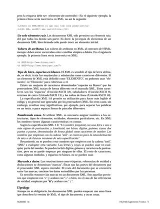 NÚMERO 46 HELP400 Suplemento Técnico 5
pero la etiqueta debe ser <elemento-sin-contenido/> En el siguiente ejemplo, la
primera línea sería incorrecta en XML, no así la segunda:
<LI>Esto es HTML<BR>en el que casi todo está permitido</LI>
<LI>El XML, es<BR/> más restrictivos.</LI>
Un solo elemento raiz. Los documentos XML sólo permiten un elemento raiz,
del que todos los demás son parte. Es decir, la jerarquía de elementos de un
documento XML bien-formado sólo puede tener un elemento inicial.
Valores de atributos. Los valores de atributos en XML, al contrario de HTML,
siempre deben estar encerrados entre comillas simples o dobles. En el siguiente
ejemplo, la primera línea sería incorrecta en XML:
<A HREF=http://www.disney.com/>
<A HREF="http://www.developer.com/">
Tipo de letra, espacios en blanco. El XML es sensible al tipo de letra utiliza-
do, es decir, trata las mayúsculas y minúsculas como caracteres diferentes. Si
un elemento de XML está definido como “ELEMENTO”, no podemos usar “ele-
mento”, ni “Elemento” para referirnos a él.
Existe un conjunto de caracteres denominados “espacios en blanco” que los
procesadores XML tratan de forma diferente en el marcado XML. Estos carac-
teres son los “espacios” (Unicode/ASCII 32), tabuladores (Unicode/ASCII 9),
retornos de carro (Unicode/ASCII 13) y los saltos de línea (Unicode/ASCII 10).
La especificación XML 1.0 permite su utilización para hacer más legible el
código, y en general son ignorados por los procesadores XML. En otros casos, sin
embargo, resultan muy significativos, por ejemplo, para separar las palabras
en un texto, o para separar lineas de párrafos diferentes.
Nombrando cosas. Al utilizar XML, es necesario asignar nombres a las es-
tructuras, tipos de elementos, entidades, elementos particulares, etc. En XML
los nombres tienen algunas características en común.
Según la especificación XML 1.0: “Un nombre [empieza] con una letra o uno o
más signos de puntuación, y [continúa] con letras, dígitos, guiones, rayas, dos
puntos o puntos, denominados de forma global como caracteres de nombre. Los
nombres que empiezan con la cadena "xml", se reservan para la estandarización
de ésta o de futuras versiones de esta especificación”
Resumiendo, no se pueden crear nombres que empiecen con la cadena “xml”,
“XML” o cualquier otra variante. Las letras y rayas se pueden usar en cual-
quier parte del nombre. Se pueden incluir dígitos, guiones y caracteres de puntua-
ción, pero no se puede empezar por ninguno de ellos. El resto de caracteres,
como algunos símbolos, y espacios en blanco, no se pueden usar.
Marcado y datos. Las construcciones como etiquetas, referencias de entidad y
declaraciones se denominan “marcas”. Éstas son las partes del documento que
el procesador XML espera entender. El resto del documento que se encuentra
entre las marcas, contiene los datos entendibles por las personas.
Es sencillo reconocer las marcas en un documento XML. Son aquellas porcio-
nes que empiezan con “<” y acaban con “>”, o bien, en el caso de las referencias
de entidad, empiezan por “&”y acaban con “ ; ”.
El prólogo
Aunque no es obligatorio, los documentos XML pueden empezar con unas línea
que describen la versión de XML, el tipo de documento, y otras cosas.
 