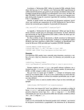 6 HELP400 Suplemento Técnico
La primera, o “declaración XML”, define la versión de XML utilizada. Hasta
ahora sólo hay una, la “1.0”. Además, en la “declaración XML” especificamos la
codificación del documento, que puede ser, por ejemplo, US-ASCII (7 bits) o UTF-
8 (código Unicode del que el ASCII es un subconjunto), UCS-2, EUC-JP, Shift_JIS,
Big5, ISO-8859-1 hasta ISO-8859-7. En general, y para uso con lenguajes euro-
peos (incluyendo el juego de caracteres especiales del castellano, utilizaremos
UTF-7 o ISO-8859-1)
Además, se puede incluir una declaración de documento autónomo (stand-
alone), que controla qué componentes de la DTD (Definición de Tipo de Docu-
mento) son necesarios para completar el procesado del documento.
<?xml version="1.0" encoding="UTF-7" standalone="yes"?>
La segunda, o “declaración de tipo de documento”, define qué tipo de docu-
mento estamos creando para ser procesado correctamente. Es decir, definimos
qué declaración de Tipo de Documento DTD valida y define los datos que con-
tiene nuestro documento XML.
En ella se define el tipo de documento, y dónde encontrar la información
sobre su “Definición de Tipo de Documento”, mediante un identificador público
(PUBLIC) que hace referencia a dicha DTD, o mediante un Identificador Uni-
versal de Recursos (URI) precedido por la palabra SYSTEM. Ejemplos:
<!DOCTYPE MENSAJE SYSTEM "mensaje.dtd">
<!DOCTYPE HTML PUBLIC "-/ /W3C/ /DTD HTML 3.2 Final/ /EN">
<!DOCTYPE LABEL SYSTEM "http://www.empresa.com/dtds/label.dtd">
Elementos
Los elementos XML pueden tener contenido (más elementos, caracteres, o am-
bos a la vez), o bien ser elementos vacíos. Un elemento con contenido es, por
ejemplo:
<nombre>Fulano Mengánez</nombre>
<aviso tipo="emergencia" gravedad="mortal">Que no cunda el pánico</aviso>
Siempre empieza con una <etiqueta> que puede contener atributos o no, y
termina con una </etiqueta> que debe tener el mismo nombre. Al contrario que
HTML, en XML siempre se debe cerrar un elemento.
Hay que tener en cuenta que el símbolo “ < ” siempre se interpreta como
inicio de una etiqueta XML. Si no es el caso, el documento no estará bien-for-
mado. Para ciertos símbolos se utilizan las entidades predefinidas, que se expli-
can más adelante.
Un elemento vacío, es, como su nombre indica, el que no tiene contenido; por
ejemplo:
<identificador DNI="23123244"/> o <linea-horizontal/>
Al no tener una etiqueta de “cierre” que delimite un contenido, se utiliza la
forma <etiqueta/>, que puede contener atributos o no. La sintaxis de HTML
permite etiquetas vacías tipo <hr> , <br> o <img src="...">. En HTML
reformulado para que sea un documento XML bien-formado, se debería utilizar
<hr/>. <br/> o <img sec="..."/>
Atributos
Como ya se ha mencionado, los elementos pueden tener atributos, una manera
de incorporar características o propiedades a los elementos de un documento.
 