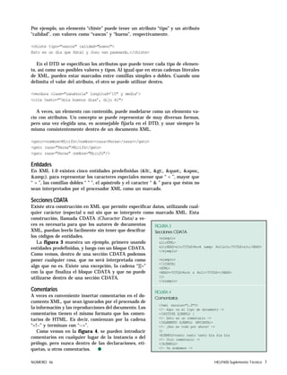 NÚMERO 46 HELP400 Suplemento Técnico 7
Por ejemplo, un elemento “chiste” puede tener un atributo “tipo” y un atributo
“calidad”, con valores como “vascos” y “bueno”, respectivamente.
<chiste tipo="vascos" calidad="bueno">
Esto es un dia que Patxi y Josu van paseando…</chiste>
En el DTD se especifican los atributos que puede tener cada tipo de elemen-
to, así como sus posibles valores y tipos. Al igual que en otras cadenas literales
de XML, pueden estar marcados entre comillas simples o dobles. Cuando uno
delimita el valor del atributo, el otro se puede utilizar dentro.
<verdura clase="zanahoria" longitud=’15" y media’>
<cita texto="’Hola buenos dias’, dijo él">
A veces, un elemento con contenido, puede modelarse como un elemento va-
cío con atributos. Un concepto se puede representar de muy diversas formas,
pero una vez elegida una, es aconsejable fijarla en el DTD, y usar siempre la
misma consistentemente dentro de un documento XML.
<gato><nombre>Micifú</nombre><raza>Persa</raza></gato>
<gato raza="Persa">Micifú</gato>
<gato raza="Persa" nombre="Micifú"/>
Entidades
En XML 1.0 existen cinco entidades predefinidas (<, >, ", ',
&amp;). para representar los caracteres especiales menor que “ < ”, mayor que
“ > ”, las comillas dobles “ " ”, el apóstrofo y el caracter “ & ” para que éstos no
sean interpretados por el procesador XML como un marcado.
SeccionesCDATA
Existe otra construcción en XML que permite especificar datos, utilizando cual-
quier carácter (especial o no) sin que se interprete como marcado XML. Esta
construcción, llamada CDATA (Character Data) a ve-
ces es necesaria para que los autores de documentos
XML, puedan leerlo facilmente sin tener que descifrar
los códigos de entidades.
La figura 3 muestra un ejemplo, primero usando
entidades predefinidas, y luego con un bloque CDATA.
Como vemos, dentro de una sección CDATA podemos
poner cualquier cosa, que no será interpretada como
algo que no es. Existe una excepción, la cadena “]]>”
con la que finaliza el bloque CDATA y que no puede
utilizarse dentro de una sección CDATA.
Comentarios
A veces es conveniente insertar comentarios en el do-
cumento XML, que sean ignorados por el procesado de
la información y las reproducciones del documento. Los
comentarios tienen el mismo formato que los comen-
tarios de HTML. Es decir, comienzan por la cadena
“<!--” y terminan con “-->”.
Como vemos en la figura 4, se pueden introducir
comentarios en cualquier lugar de la instancia o del
prólogo, pero nunca dentro de las declaraciones, eti-
quetas, u otros comentarios. q
FIGURA 3
Secciones CDATA
<ejemplo>
<HTML>
<HEAD><TITLE>Rock &amp; Roll</TITLE></HEAD>
</ejemplo>
<ejemplo>
<![CDATA[
<HTML>
<HEAD><TITLE>Rock & Roll</TITLE></HEAD>
]]>
</ejemplo>
FIGURA 4
Comentarios
<?xml version="1.0"?>
<!— Aquí va el tipo de documento —>
<!DOCTYPE EJEMPLO [
<!— Esto es un comentario —>
<!ELEMENTO EJEMPLO (#PCDATA)>
<!— ¡Eso es todo por ahora! —>
]>
<EJEMPLO>texto texto texto bla bla bla
<!— Otro comentario —>
</EJEMPLO>
<!— Ya acabamos —>
 