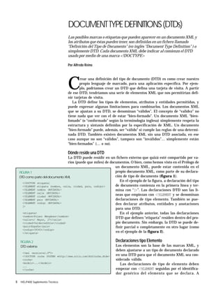 8 HELP400 Suplemento Técnico
DOCUMENTTYPEDEFINITIONS(DTDs)
Las posibles marcas o etiquetas que pueden aparecer en un documento XML y
los atributos que éstas pueden tener, son definidas en un fichero llamado
“Definición del Tipo de Documento” (en inglés “Document Type Definition” ) o
simplemente DTD. Cada documento XML debe indicar al comienzo el DTD
usado por medio de una marca <!DOCTYPE>
Por Alfredo Reino
C
rear una definición del tipo de documento (DTD) es como crear nuestro
propio lenguaje de marcado, para una aplicación específica. Por ejem-
plo, podríamos crear un DTD que defina una tarjeta de visita. A partir
de ese DTD, tendríamos una serie de elementos XML que nos permitirían defi-
nir tarjetas de visita.
La DTD define los tipos de elementos, atributos y entidades permitidas, y
puede expresar algunas limitaciones para combinarlos. Los documentos XML
que se ajustan a su DTD, se denominan “válidos”. El concepto de “validez” no
tiene nada que ver con el de estar “bien-formado”. Un documento XML “bien-
fomado” (o “conformado” según la terminología inglesa) simplemente respeta la
estructura y sintaxis definidas por la especificación de XML. Un documento
“bien-formado” puede, además, ser “válido” si cumple las reglas de una determi-
nada DTD. También existen documentos XML sin una DTD asociada, en ese
caso aunque no son “válidos”, tampoco son “inválidos”… simplemente están
“bien-formados” (… o no).
Dónde reside una DTD
La DTD puede residir en un fichero externo que quizá esté compartido por va-
rios (puede que miles) de documentos. O bien, como hemos visto en el Prólogo de
un documento XML, puede estar contenida en el
propio documento XML, como parte de su declara-
ción de tipo de documento (figura 1).
En el ejemplo de la figura, a declaración del tipo
de documento comienza en la primera línea y ter-
mina con “]>”. Las declaraciones DTD son las lí-
neas que empiezan con <!ELEMENT y se denominan
declaraciones de tipo elemento. También se pue-
den declarar atributos, entidades y anotaciones
para una DTD.
En el ejemplo anterior, todas las declaraciones
DTD que definen “etiqueta” residen dentro del pro-
pio documento. Sin embargo, la DTD se puede de-
finir parcial o completamente en otro lugar (como
en el ejemplo de la figura 2).
Declaraciones tipo Elemento
Los elementos son la base de las marcas XML, y
deben ajustarse a un tipo de documento declarado
en una DTD para que el documento XML sea con-
siderado válido.
Las declaraciones de tipo de elemento deben
empezar con <!ELEMENT seguidas por el identifica-
dor genérico del elemento que se declara. A
FIGURA 1
DTDcomopartedeldocumentoXML
<!DOCTYPE etiqueta[
<!ELEMENT etiqueta (nombre, calle, ciudad, pais, codigo)>
<!ELEMENT nombre (#PCDATA)>
<!ELEMENT calle (#PCDATA)>
<!ELEMENT ciudad (#PCDATA)>
<!ELEMENT pais (#PCDATA)>
<!ELEMENT codigo (#PCDATA)>
]>
<etiqueta>
<nombre>Fulano Mengánez</nombre>
<calle>c/ Mayor, 27</calle>
<ciudad>Valderredible</ciudad>
<pais>España</pais>
<codigo>39343</codigo>
</etiqueta>
<?xml version=»1.0"?>
<!DOCTYPE coche SYSTEM «http://www.sitio.com/dtd/coche.dtd»>
<coche>
<modelo>...</modelo>
...
</coche>
FIGURA 2
DTD externa
 