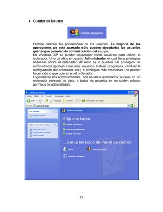Cuentas de Usuario




Permite cambiar las preferencias de los usuarios. La mayoría de las
operaciones de este apartado sólo pueden ejecutarlas los usuarios
que tengan permiso de administración del equipo.
En Windows XP se pueden establecer varios usuarios para utilizar el
ordenador. Uno de ellos el usuario Administrador el cual tiene privilegios
absolutos sobre el ordenador. Al resto se le pueden dar privilegios de
administrador (podrán crear más usuarios, instalar programas, cambiar la
configuración del ordenador, etc.) o privilegios más restrictivos (no podrán
hacer todo lo que quieran en el ordenador.
Lógicamente los administradores, son usuarios avanzados; aunque en un
ordenador personal de casa, a todos los usuarios se les suelen colocar
permisos de administrador.




                                 13
 