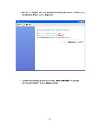 3. Escribir un nombre para la cuenta de usuario (suele ser un nombre corto,
   por ejemplo Ana) y pulsar Siguiente




4. Decidir si queremos que el usuario sea administrador o le damos
   permisos limitados y pulsar Crear cuenta




                                 15
 