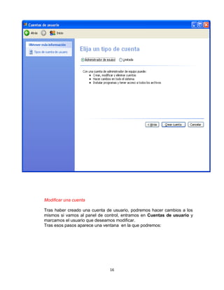 Modificar una cuenta

Tras haber creado una cuenta de usuario, podremos hacer cambios a los
mismos si vamos al panel de control, entramos en Cuentas de usuario y
marcamos el usuario que deseamos modificar.
Tras esos pasos aparece una ventana en la que podremos:




                              16
 