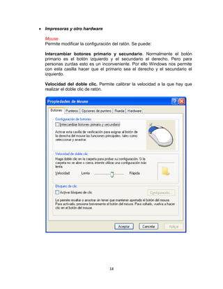 Impresoras y otro hardware

Mouse
Permite modificar la configuración del ratón. Se puede:

Intercambiar botones primario y secundario. Normalmente el botón
primario es el botón izquierdo y el secundario el derecho. Pero para
personas zurdas esto es un inconveniente. Por ello Windows nos permite
con esta casilla hacer que el primario sea el derecho y el secundario el
izquierdo.

Velocidad del doble clic. Permite calibrar la velocidad a la que hay que
realizar el doble clic de ratón.




                                 18
 