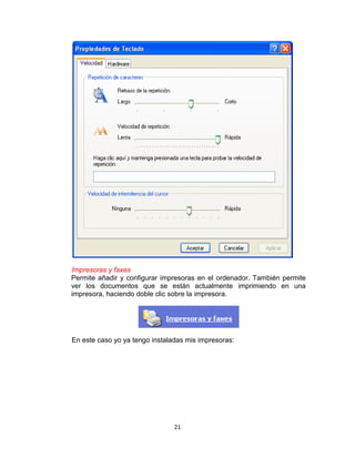 Impresoras y faxes
Permite añadir y configurar impresoras en el ordenador. También permite
ver los documentos que se están actualmente imprimiendo en una
impresora, haciendo doble clic sobre la impresora.




En este caso yo ya tengo instaladas mis impresoras:




                                21
 