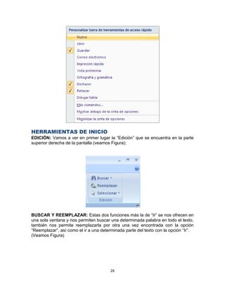 HERRAMIENTAS DE INICIO
EDICIÓN: Vamos a ver en primer lugar la “Edición” que se encuentra en la parte
superior derecha de la pantalla (veamos Figura):




BUSCAR Y REEMPLAZAR: Estas dos funciones más la de “Ir” se nos ofrecen en
una sola ventana y nos permiten buscar una determinada palabra en todo el texto,
también nos permite reemplazarla por otra una vez encontrada con la opción
“Reemplazar”, así como el ir a una determinada parte del texto con la opción “Ir”.
(Veamos Figura)




                                       26
 