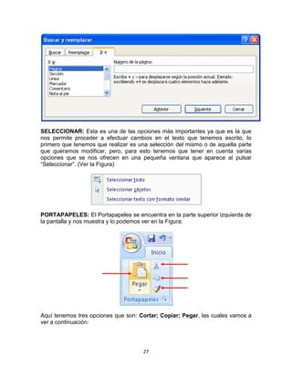 SELECCIONAR: Esta es una de las opciones más importantes ya que es la que
nos permite proceder a efectuar cambios en el texto que tenemos escrito, lo
primero que tenemos que realizar es una selección del mismo o de aquella parte
que queramos modificar, pero, para esto tenemos que tener en cuenta varias
opciones que se nos ofrecen en una pequeña ventana que aparece al pulsar
“Seleccionar”. (Ver la Figura)




PORTAPAPELES: El Portapapeles se encuentra en la parte superior izquierda de
la pantalla y nos muestra y lo podemos ver en la Figura:




Aquí tenemos tres opciones que son: Cortar; Copiar; Pegar, las cuales vamos a
ver a continuación:




                                     27
 