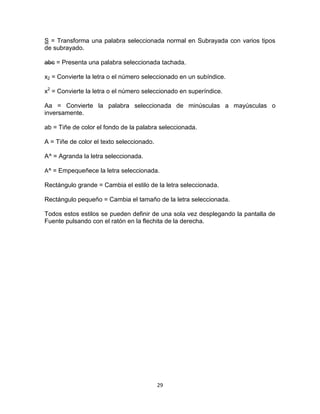 S = Transforma una palabra seleccionada normal en Subrayada con varios tipos
de subrayado.

abc = Presenta una palabra seleccionada tachada.

x2 = Convierte la letra o el número seleccionado en un subíndice.

x2 = Convierte la letra o el número seleccionado en superíndice.

Aa = Convierte la palabra seleccionada de minúsculas a mayúsculas o
inversamente.

ab = Tiñe de color el fondo de la palabra seleccionada.

A = Tiñe de color el texto seleccionado.

A^ = Agranda la letra seleccionada.

A^ = Empequeñece la letra seleccionada.

Rectángulo grande = Cambia el estilo de la letra seleccionada.

Rectángulo pequeño = Cambia el tamaño de la letra seleccionada.

Todos estos estilos se pueden definir de una sola vez desplegando la pantalla de
Fuente pulsando con el ratón en la flechita de la derecha.




                                           29
 