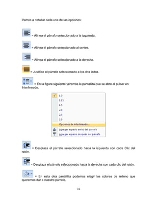 Vamos a detallar cada una de las opciones:




         = Alinea el párrafo seleccionado a la izquierda.


         = Alinea el párrafo seleccionado al centro.


         = Alinea el párrafo seleccionado a la derecha.


         = Justifica el párrafo seleccionado a los dos lados.


          = En la figura siguiente veremos la pantallita que se abre al pulsar en
Interlineado.




          = Desplaza el párrafo seleccionado hacia la izquierda con cada Clic del
ratón.



         = Desplaza el párrafo seleccionado hacia la derecha con cada clic del ratón.


        = En esta otra pantallita podemos elegir los colores de relleno que
queremos dar a nuestro párrafo.

                                            31
 