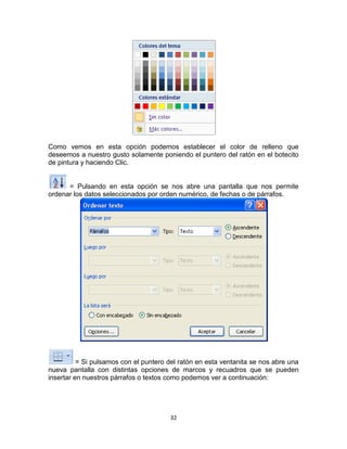 Como vemos en esta opción podemos establecer el color de relleno que
deseemos a nuestro gusto solamente poniendo el puntero del ratón en el botecito
de pintura y haciendo Clic.


      = Pulsando en esta opción se nos abre una pantalla que nos permite
ordenar los datos seleccionados por orden numérico, de fechas o de párrafos.




          = Si pulsamos con el puntero del ratón en esta ventanita se nos abre una
nueva pantalla con distintas opciones de marcos y recuadros que se pueden
insertar en nuestros párrafos o textos como podemos ver a continuación:




                                       32
 