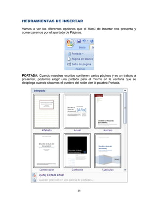 HERRAMIENTAS DE INSERTAR

Vamos a ver las diferentes opciones que el Menú de Insertar nos presenta y
comenzaremos por el apartado de Páginas.




PORTADA: Cuando nuestros escritos contienen varias páginas y es un trabajo a
presentar, podemos elegir una portada para el mismo en la ventana que se
despliega cuando situamos el puntero del ratón den la palabra Portada.




                                     34
 