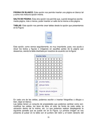 PÁGINA EN BLANCO: Esta opción nos permite insertar una página en blanco tal
y como nos indica la opción misma.

SALTO DE PÁGINA: Esta otra opción nos permite que, cuando tengamos escrita
media página, más o menos, poder insertar un salto de la misma a otra página.

TABLAS: Esta opción nos permite crear tablas desde la opción que presentamos
en la Figura:




Esta opción, como vemos seguidamente, es muy importante, pues, nos ayuda a
situar los textos y figuras o imágenes en aquellas partes de la página que
deseemos, siendo la tabla diseñada por nosotros de acuerdo con la figura:




En cada una de las celdas, podemos escribir o insertar fotografías o dibujos o
bien, dejar en blanco.
Las tablas tienen un conjunto de propiedades que podemos cambiar como son:
modificar las celdas, los tipos de letra, el color de fondo de cada celda, la
ubicación dentro de la misma, etc. Lo que podemos realizar desplegando la
siguiente pantalla que se puede ver en la Figura. La primera imagen se nos
presenta al pulsar en la tabla con el puntero del ratón y el botón derecho del

                                      35
 