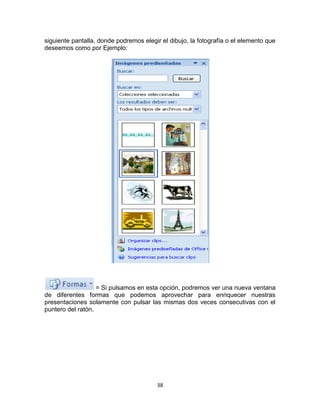 siguiente pantalla, donde podremos elegir el dibujo, la fotografía o el elemento que
deseemos como por Ejemplo:




                   = Si pulsamos en esta opción, podremos ver una nueva ventana
de diferentes formas que podemos aprovechar para enriquecer nuestras
presentaciones solamente con pulsar las mismas dos veces consecutivas con el
puntero del ratón.




                                        38
 