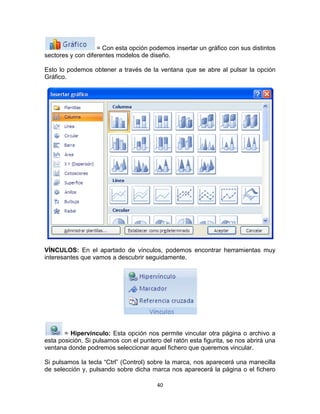 = Con esta opción podemos insertar un gráfico con sus distintos
sectores y con diferentes modelos de diseño.

Esto lo podemos obtener a través de la ventana que se abre al pulsar la opción
Gráfico.




VÍNCULOS: En el apartado de vínculos, podemos encontrar herramientas muy
interesantes que vamos a descubrir seguidamente.




       = Hipervínculo: Esta opción nos permite vincular otra página o archivo a
esta posición. Si pulsamos con el puntero del ratón esta figurita, se nos abrirá una
ventana donde podremos seleccionar aquel fichero que queremos vincular.

Si pulsamos la tecla “Ctrl” (Control) sobre la marca, nos aparecerá una manecilla
de selección y, pulsando sobre dicha marca nos aparecerá la página o el fichero

                                        40
 