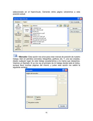 seleccionado en el hipervínculo. Cerrando dicha página volveremos a esta
posición actual.




      = Marcador: Esta opción nos sirve para crear marcas de posición de nuestro
trabajo, bien en párrafos concretos, fotografías, gráficos, etc. Y, una vez creadas,
desde cualquier lugar de este trabajo accederíamos a la marca que deseamos.
Veamos un Ejemplo: Si yo me voy al principio de mi trabajo donde está el índice,
aunque lleve muchas páginas del mismo, y pulso esta opción me saldrá la
siguiente ventana.




                                        41
 