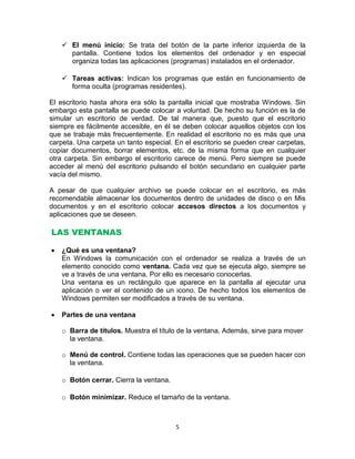  El menú inicio: Se trata del botón de la parte inferior izquierda de la
     pantalla. Contiene todos los elementos del ordenador y en especial
     organiza todas las aplicaciones (programas) instalados en el ordenador.

    Tareas activas: Indican los programas que están en funcionamiento de
     forma oculta (programas residentes).

El escritorio hasta ahora era sólo la pantalla inicial que mostraba Windows. Sin
embargo esta pantalla se puede colocar a voluntad. De hecho su función es la de
simular un escritorio de verdad. De tal manera que, puesto que el escritorio
siempre es fácilmente accesible, en él se deben colocar aquellos objetos con los
que se trabaje más frecuentemente. En realidad el escritorio no es más que una
carpeta. Una carpeta un tanto especial. En el escritorio se pueden crear carpetas,
copiar documentos, borrar elementos, etc. de la misma forma que en cualquier
otra carpeta. Sin embargo el escritorio carece de menú. Pero siempre se puede
acceder al menú del escritorio pulsando el botón secundario en cualquier parte
vacía del mismo.

A pesar de que cualquier archivo se puede colocar en el escritorio, es más
recomendable almacenar los documentos dentro de unidades de disco o en Mis
documentos y en el escritorio colocar accesos directos a los documentos y
aplicaciones que se deseen.

LAS VENTANAS

   ¿Qué es una ventana?
   En Windows la comunicación con el ordenador se realiza a través de un
   elemento conocido como ventana. Cada vez que se ejecuta algo, siempre se
   ve a través de una ventana. Por ello es necesario conocerlas.
   Una ventana es un rectángulo que aparece en la pantalla al ejecutar una
   aplicación o ver el contenido de un icono. De hecho todos los elementos de
   Windows permiten ser modificados a través de su ventana.

   Partes de una ventana

   o Barra de títulos. Muestra el título de la ventana. Además, sirve para mover
     la ventana.

   o Menú de control. Contiene todas las operaciones que se pueden hacer con
     la ventana.

   o Botón cerrar. Cierra la ventana.

   o Botón minimizar. Reduce el tamaño de la ventana.



                                        5
 