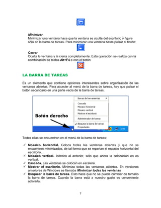 Minimizar
   Minimizar una ventana hace que la ventana se oculte del escritorio y figure
   sólo en la barra de tareas. Para minimizar una ventana basta pulsar el botón:


   Cerrar
   Oculta la ventana y la cierra completamente. Esta operación se realiza con la
   combinación de teclas Alt+F4 o con el botón



LA BARRA DE TAREAS

Es un elemento que contiene opciones interesantes sobre organización de las
ventanas abiertas. Para acceder al menú de la barra de tareas, hay que pulsar el
botón secundario en una parte vacía de la barra de tareas.




Todas ellas se encuentran en el menú de la barra de tareas:

 Mosaico horizontal. Coloca todas las ventanas abiertas y que no se
  encuentren minimizadas, de tal forma que se repartan el espacio horizontal del
  escritorio.
 Mosaico vertical. Idéntico al anterior, sólo que ahora la colocación en es
  vertical.
 Cascada. Las ventanas se colocan en escalera.
 Mostrar el escritorio. Minimiza todas las ventanas abiertas. En versiones
  anteriores de Windows se llamaba Minimizar todas las ventanas
 Bloquear la barra de tareas. Esto hace que no se pueda cambiar de tamaño
  la barra de tareas. Cuando la barra está a nuestro gusto es conveniente
  activarla.


                                        7
 