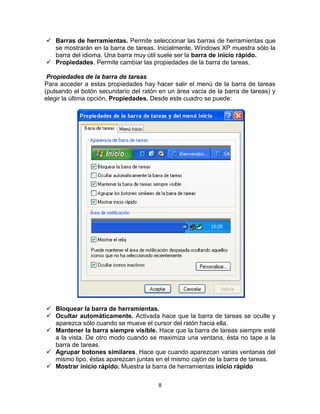  Barras de herramientas. Permite seleccionar las barras de herramientas que
  se mostrarán en la barra de tareas. Inicialmente, Windows XP muestra sólo la
  barra del idioma. Una barra muy útil suele ser la barra de inicio rápido.
 Propiedades. Permite cambiar las propiedades de la barra de tareas.

 Propiedades de la barra de tareas
Para acceder a estas propiedades hay hacer salir el menú de la barra de tareas
(pulsando el botón secundario del ratón en un área vacía de la barra de tareas) y
elegir la última opción, Propiedades. Desde este cuadro se puede:




 Bloquear la barra de herramientas.
 Ocultar automáticamente. Activada hace que la barra de tareas se oculte y
  aparezca sólo cuando se mueve el cursor del ratón hacia ella.
 Mantener la barra siempre visible. Hace que la barra de tareas siempre esté
  a la vista. De otro modo cuando se maximiza una ventana, ésta no tape a la
  barra de tareas.
 Agrupar botones similares. Hace que cuando aparezcan varias ventanas del
  mismo tipo, éstas aparezcan juntas en el mismo cajón de la barra de tareas.
 Mostrar inicio rápido. Muestra la barra de herramientas inicio rápido

                                        8
 