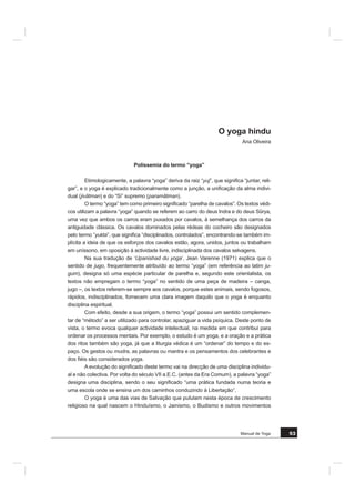 +i WDPEpP RUJDQL]Do}HV GH RJD TXH YHQGHP R VHX GLSORPD GH SURIHVVRU
$FDER GH FKDPDU DTXL D DWHQomR VREUH DOJXPDV LPDJHQV QHJDWLYDV GR RJD TXH
QmR VmR PHQRUHV Mi TXH R RJD p XP FDPLQKR GH OXFLGH] GH GHVSHUWDU (VWH SRGH VHU
WDPEpP XPD YLD GH VDEHGRULD EHP ORQJH GH XP VLQFUHWLVPR VLPSOLVWD 6H R RJD QD (XUR
SD VH DSUHVHQWD PXOWLIRUPH p QHFHVViULR TXH QR VHX SDtV GH RULJHP DFRQWHoD R PHVPR
$TXHOH TXH SDUWH SDUD HVWXGDU QD ËQGLD FRP XP YHUGDGHLUR RJXL QmR WHUi FHUWD
PHQWH D PHVPD YLVmR TXH DTXHOH TXH SUDWLFD QXPD HVFROD HP /LVERD +i WDPEpP DTXH
OHV TXH VH OLPLWDP H Vy TXHUHP YHU R DVSHFWR ItVLFR GR RJD
2 2*$ e $17(6 '( 0$,6 80$ ,Ç1,$ '2 +20(0
2 SURIHVVRU GH RJD QmR p XP JXUX QHP XP SVLFDQDOLVWD 'HYH WHU XPD FRPSHWrQ
FLD H XPD YRFDomR RPR WRGD D YRFDomR HOD p GLItFLO GH H[SOLFDU SRUTXH UHVXOWD GH XPD
OLYUH HVFROKD OLJDGD D XP FRQMXQWR GH PRWLYDo}HV H[LVWHQFLDLV TXH SHUWHQFHP j KLVWyULD
LQGLYLGXDO
2 SURIHVVRU GH RJD HQFRQWUDUi QD VXD SUiWLFD RV HOHPHQWRV GH XPD H[SHULrQFLD
HVWUXWXUDQWH H XQL¿FDGRUD TXH GHVHMDUi XP GLD FRPXQLFDU DRV RXWURV 8PD WDO GHFLVmR
LPS}H H[LJrQFLDV SRUTXH QHFHVVLWD GH XPD LQYHVWLJDomR O~FLGD XPD H[WUHPD DWHQomR DR
RXWUR H XP UHVSHLWR SHOD DXWRQRPLD QDV UHODo}HV HQWUH DV SHVVRDV 'LVWDQFLDUVHi GRV
VHXV LPSXOVRV LPHGLDWRV R TXH FRQVWLWXL XPD IDVH SRU YH]HV GLItFLO PDV LQGLVSHQViYHO SDUD
XPD DWLWXGH MXVWD 8P WDO WUDEDOKR QmR VH FRQVHJXLUi FXPSULU VHP D PHGLDomR GH XP RXWUR
R VHX SUySULR SURIHVVRU TXH SRVVXL XPD PDLRU H[SHULrQFLD H TXH R SRGHUi DMXGDU 7RGR R
H[HUFtFLR GH DQiOLVH TXH OLEHUD p EHPYLQGR
3RU ¿P DSyV WHU FODUL¿FDGR R ODGR VXEMHFWLYR H H[LVWHQFLDO VDEHUHV REMHFWLYRV SDU
WLFLSDUmR WDPEpP QD IRUPDomR GR IXWXUR SURIHVVRU
+i SULPHLUDPHQWH R FRUSR 1mR Ki QHFHVVLGDGH GH VHU FRQWRUFLRQLVWD SDUD ID]HU
RJD PDV p LQGLVSHQViYHO FXOWLYDU DV kVDQD ± SRVWXUDV e IXQGDPHQWDO FRPSUHHQGHU DV DU
TXLWHFWXUDV H HVWXGDU DV FRQGLo}HV H RV HIHLWRV e SUHFLVR WDPEpP H[HUFHU DV PRGXODo}HV
GR VRSUR D UHJXODomR GRV ULWPRV UHVSLUDWyULRV 3DUD LVVR WHPRV GH WHU HP FRQVLGHUDomR
WRGR XP SURJUDPD GH DQDWRPLD H ¿VLRORJLD TXH DSRLDUi D SUiWLFD
$SVLFRORJLD p WDPEpP LPSRUWDQWH GDGR TXH RV WHPDV VHUmR LQHUHQWHV j UHODomR GH
HQVLQR H j DSUR[LPDomR SHGDJyJLFD
( SRU ¿P D SDUWH FXOWXUDO WHP JUDQGH LPSRUWkQFLD QR HVWXGR GRV WH[WRV IXQGDGRUHV
H GR TXH HOHV YHLFXODP DFHUFD GR SHQVDPHQWR LQGLDQR DGD XP GRV GRPtQLRV HVWXGDGRV
p FRQFHELGR FRPR XP HOHPHQWR GR WRGR« FRPR R SUySULR RJD TXH VH SUHRFXSD FRP D
SHVVRD SRU LQWHLUR
5HJR]LMRPH GH WRGR R FRUDomR SRU D )0+ WHU DEHUWR DV VXDV SRUWDV DR RJD H
GHVHMR XP ERP VXFHVVR QHVWH ERQLWR SURMHFWR
 GH -XOKR GH 
*HRUJHV 6WREEDHUWV
 