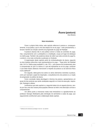 0DQXDO GH RJD 
,QWURGXomR
$ JOREDOL]DomR GH SUiWLFDV FRUSRUDLV LQFUHPHQWRXVH FRP R GHVHQURODU GR Vp
FXOR ;; PRYLGD SRU LQWHUHVVHV HFRQyPLFRV FXOWXUDLV GH GRPtQLR H FHUWDPHQWH TXH
HP PXLWRV FDVRV GHYLGR j FXULRVLGDGH KXPDQD H j SDL[mR SHOR VDEHU ([SHULPHQWDU
YLYHQFLDU H DSURIXQGDU R TXH GH PHOKRU VH IRL UHXQLQGR HP FDGD FXOWXUD p DSDQiJLR GH
TXHP HVWi DWHQWR H GH TXHP QmR LPSRUWD SDUD D PHQWH DV GLYLV}HV DGPLQLVWUDWLYDV GRV
SDtVHV
+RMH REVHUYDVH XP PXQGR TXH SURJUHVVLYDPHQWH SUDWLFD RJD ± XPD SUiWLFD
PLOHQDU ± ID]HQGR MXV D UHVSRVWDV SUHPHQWHV GH EHPHVWDU H KDUPRQLD GR FRUSR H GR
HVStULWR 2 +RPHP QD WRWDOLGDGH XPD +XPDQLGDGH TXH YDL DSUHQGHQGR H DVVLPLODQGR
SUiWLFDV FRUSRUDLV TXH QDVFHUDP H ÀRUHVFHUDP QRXWURV UHFDQWRV e DTXL TXH YLYHPRV
H HVWDPRV j YRQWDGH SDUD GL]HU TXH R RJD p GD +XPDQLGDGH H QmR SURSULHGDGH GH
DOJXQV TXH VH DXWRLQWLWXODP GH ³JUDQGHV PHVWUHV´
DGD XP VLWXDUi R VLJQL¿FDGR GR RJD HP IXQomR GH H[SHULrQFLDV FUHQoDV H DWL
WXGHV (VWDPRV QR FDPSR GDV GL¿FXOGDGHV SRLV SRU VL D SDODYUD OHYDUi D XPD UHDFomR
TXH QRV WUDQVSRUWDUi SDUD DOpP GHOD
3DUD XQV R RJD VHUi XP FDPLQKR XP PpWRGR GH DSD]LJXDPHQWR GH LQIHOLFLGD
GHV H GH PDOHLWDV 0XLWDV YH]HV VHP VH PXGDU QDGD GH HVVHQFLDO QD DPELomR SHVVRDO
H QDV URWLQDV GLiULDV WRPDPVH DV SURSRVWDV HP GRVHV H HP LQWHQVLGDGHV TXH GHYHP
YDULDU HP IXQomR GR PDO GLDJQRVWLFDGR ,U D FRUUHU SDUD XP UHWLUR SDUD XPD DXOD RX SDUD
XPD YLDJHP RQGH DV SURSRVWDV ViELDV GH TXHP SRXFR IDOD VmR VDQWR UHPpGLR
3DUD RV PHQRV DWHQWRV RJD SRGH VHU VLQyQLPR GH FRQWRUFLRQLVPR HP TXH R
FRUSR VH HQURGLOKD HP SRVLo}HV GH LQGLVFXWtYHO EHOH]D ± kVDQD ± DSHQDV DR GLVSRU GH
HOHYDGRV WHFQLFLVWDV FRUSRUDLV %DVWD ROKDUPRV SDUD D SURSDJDQGD TXH PXLWDV HVFRODV
LQVLVWHP HP ID]HU SDUD SDVPDUPRV FRP SRVWXUDV DUURMDGDV SDUD D PDLRULD GDV SHVVR
DV 1HVWH FDVR R RJD FRQIXQGHVH FRP D IRUPD D GH XP SHTXHQR JUXSR FRP FRUSRV
ÀH[tYHLV H VRUULVRV GH HOHLWRV ( HVWHV FRUSRV VmR HVVHQFLDOPHQWH IHPLQLQRV SRLV R
HVWHUHyWLSR GD kVDQD FRPSOH[D QHFHVVLWD GH XPD ÀH[LELOLGDGH PXLWDV YH]HV DXVHQWH
QRV KRPHQV
3DGPDVDQD SRVLomR GH OyWXV 